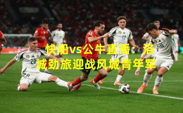 快船vs公牛直播：洛城劲旅迎战风城青年军
