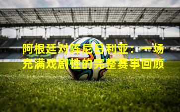 阿根廷对阵尼日利亚：一场充满戏剧性的完整赛事回顾