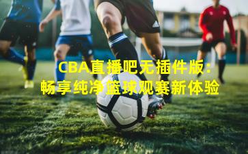 CBA直播吧无插件版：畅享纯净篮球观赛新体验