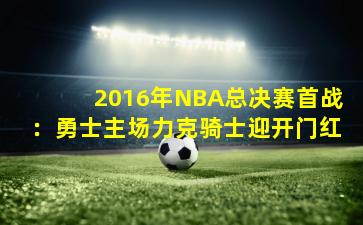 2016年NBA总决赛首战:勇士主场力克骑士迎开门红