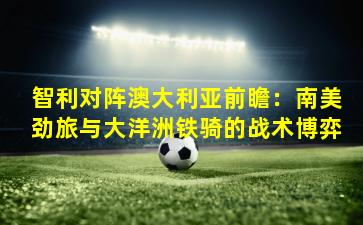 智利对阵澳大利亚前瞻:南美劲旅与大洋洲铁骑的战术博弈