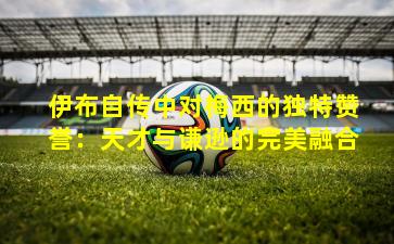 伊布自传中对梅西的独特赞誉:天才与谦逊的完美融合