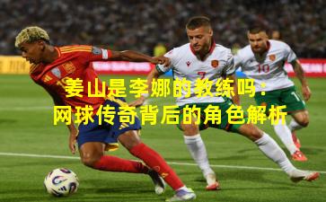 姜山是李娜的教练吗:网球传奇背后的角色解析