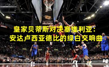 皇家贝蒂斯对决塞维利亚：安达卢西亚德比的绿白交响曲