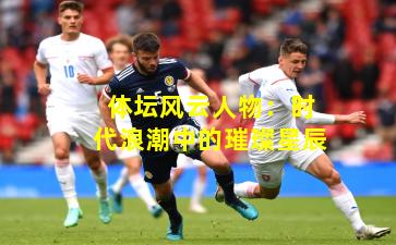 体坛风云人物：时代浪潮中的璀璨星辰