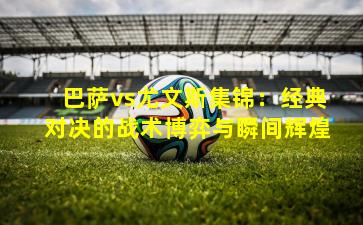 巴萨vs尤文斯集锦：经典对决的战术博弈与瞬间辉煌