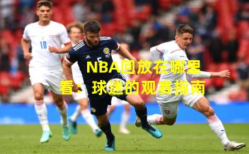 NBA回放在哪里看：球迷的观赛指南