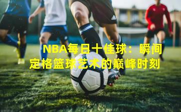 NBA每日十佳球：瞬间定格篮球艺术的巅峰时刻